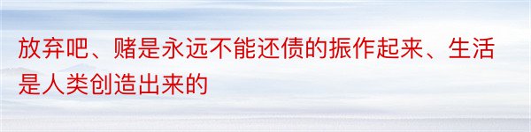 放弃吧、赌是永远不能还债的振作起来、生活是人类创造出来的