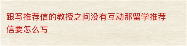 跟写推荐信的教授之间没有互动那留学推荐信要怎么写