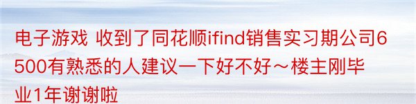 电子游戏 收到了同花顺ifind销售实习期公司6500有熟悉的人建议一下好不好～楼主刚毕业1年谢谢啦