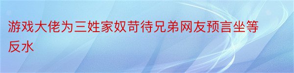 游戏大佬为三姓家奴苛待兄弟网友预言坐等反水