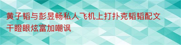 黄子韬与彭昱畅私人飞机上打扑克韬韬配文干瞪眼炫富加嘲讽