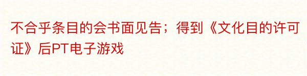 不合乎条目的会书面见告；得到《文化目的许可证》后PT电子游戏