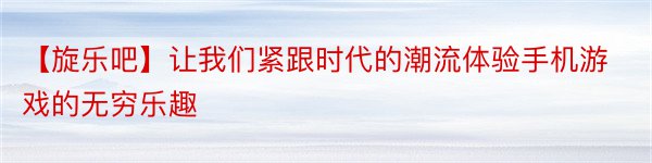 【旋乐吧】让我们紧跟时代的潮流体验手机游戏的无穷乐趣