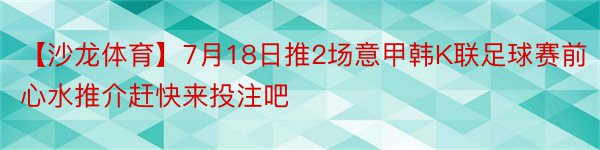 【沙龙体育】7月18日推2场意甲韩K联足球赛前心水推介赶快来投注吧