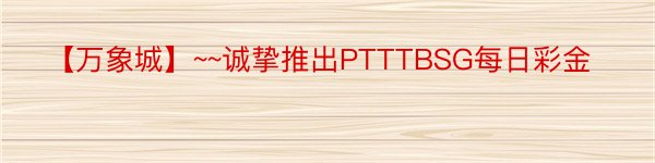 【万象城】~~诚挚推出PTTTBSG每日彩金