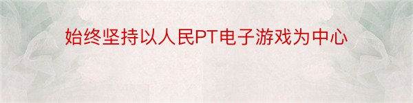 始终坚持以人民PT电子游戏为中心