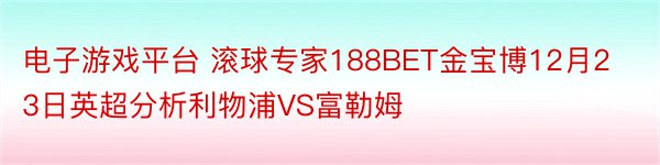 电子游戏平台 滚球专家188BET金宝博12月23日英超分析利物浦VS富勒姆