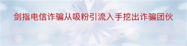 剑指电信诈骗从吸粉引流入手挖出诈骗团伙