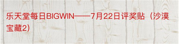 乐天堂每日BIGWIN——7月22日评奖贴（沙漠宝藏2）