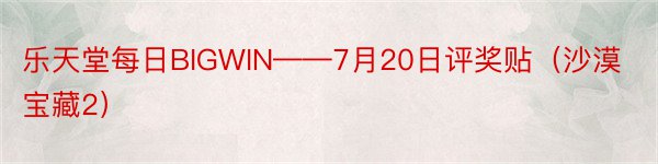 乐天堂每日BIGWIN——7月20日评奖贴（沙漠宝藏2）