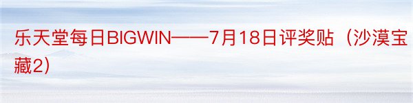 乐天堂每日BIGWIN——7月18日评奖贴（沙漠宝藏2）